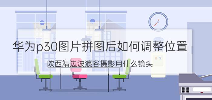 华为p30图片拼图后如何调整位置 陕西靖边波浪谷摄影用什么镜头？